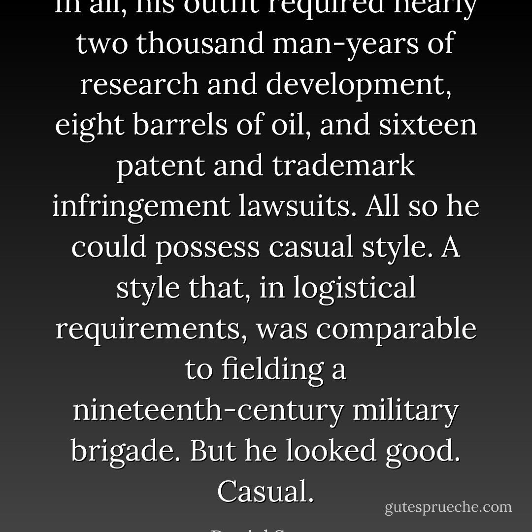 In all, his outfit required nearly two thousand man-years of research and development, eight barrels of oil, and sixteen patent and trademark infringement lawsuits. All so he could possess casual style. A style that, in logistical requirements, was comparable to fielding a nineteenth-century military brigade.<br />But he looked good. Casual. - Daniel Suarez