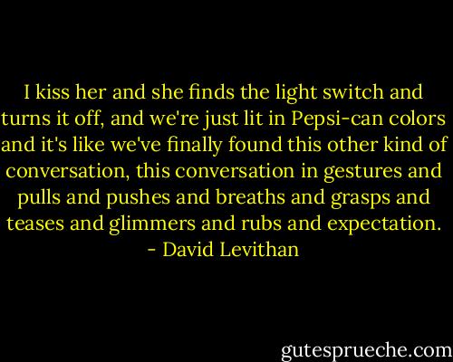 I kiss her and she finds the light switch and turns it off, and we're just lit in Pepsi-can colors and it's like we've finally found this other kind of conversation, this conversation in gestures and pulls and pushes and breaths and grasps and teases and glimmers and rubs and expectation. - David Levithan
