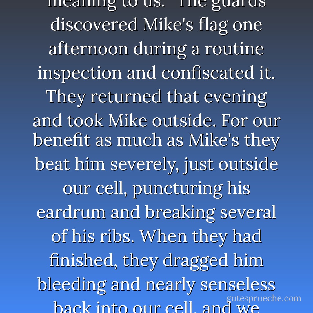 What packages we were allowed to receive from our families often contained handkerchiefs, scarves, and other clothing items. For some time, Mike had been taking little scraps of red and white cloth, and with a needle he had fashioned from a piece of bamboo he laboriously sewed an American flag onto the inside of his blue prisoner's shirt. Every afternoon, before we ate our soup, we would hang Mike's flag on the wall of our cell and together recite the Pledge of Allegiance. No other event of the day had as much meaning to us.<br />"The guards discovered Mike's flag one afternoon during a routine inspection and confiscated it. They returned that evening and took Mike outside. For our benefit as much as Mike's they beat him severely, just outside our cell, puncturing his eardrum and breaking several of his ribs. When they had finished, they dragged him bleeding and nearly senseless back into our cell, and we helped him crawl to his place on the sleeping platform. After things quieted down, we all lay down to go to sleep. Before drifting off, I happened to look toward a corner of the room, where one of the four naked lightbulbs that were always illuminated in our cell cast a dim light on Mike Christian. He had crawled there quietly when he thought the rest of us were sleeping. With his eyes nearly swollen shut from the beating, he had quietly picked up his needle and begun sewing a new flag. - John McCain