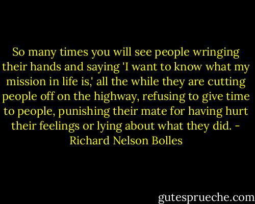 So many times you will see people wringing their hands and saying 'I want to know what my mission in life is,' all the while they are cutting people off on the highway, refusing to give time to people, punishing their mate for having hurt their feelings or lying about what they did. - Richard Nelson Bolles