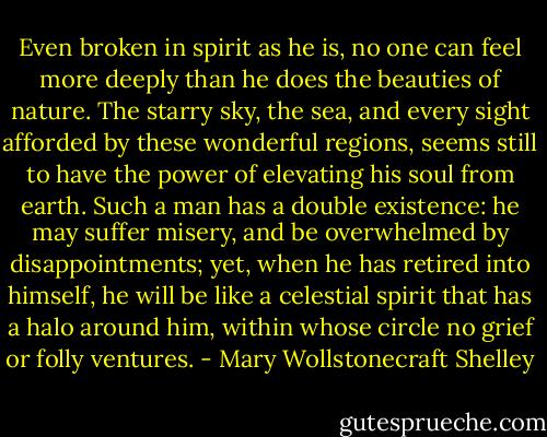 Even broken in spirit as he is, no one can feel more deeply than he does the beauties of nature. The starry sky, the sea, and every sight afforded by these wonderful regions, seems still to have the power of elevating his soul from earth. Such a man has a double existence: he may suffer misery, and be overwhelmed by disappointments; yet, when he has retired into himself, he will be like a celestial spirit that has a halo around him, within whose circle no grief or folly ventures. - Mary Wollstonecraft Shelley