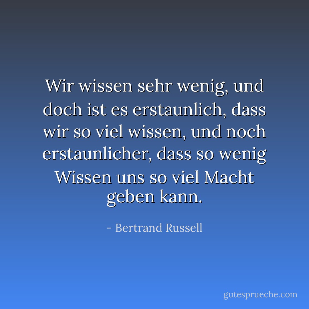 Wir wissen sehr wenig, und doch ist es erstaunlich, dass wir so viel wissen, und noch erstaunlicher, dass so wenig Wissen uns so viel Macht geben kann. - Bertrand Russell<