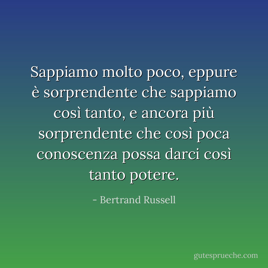 Sappiamo molto poco, eppure è sorprendente che sappiamo così tanto, e ancora più sorprendente che così poca conoscenza possa darci così tanto potere. - Bertrand Russell