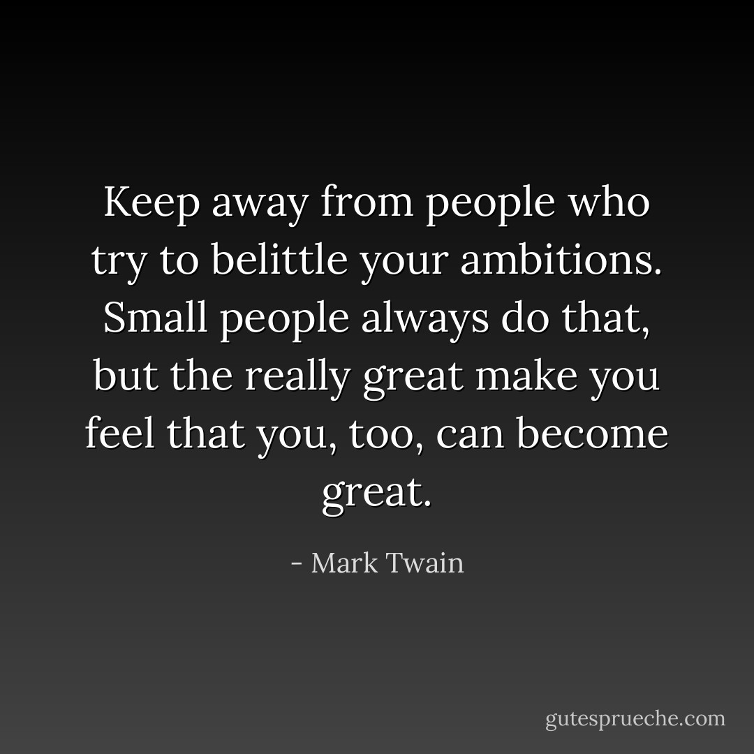 Keep away from people who try to belittle your ambitions. Small people always do that, but the really great make you feel that you, too, can become great. - Mark Twain