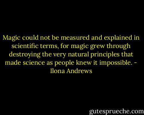 Magic could not be measured and explained in scientific terms, for magic grew through destroying the very natural principles that made science as people knew it impossible. - Ilona Andrews