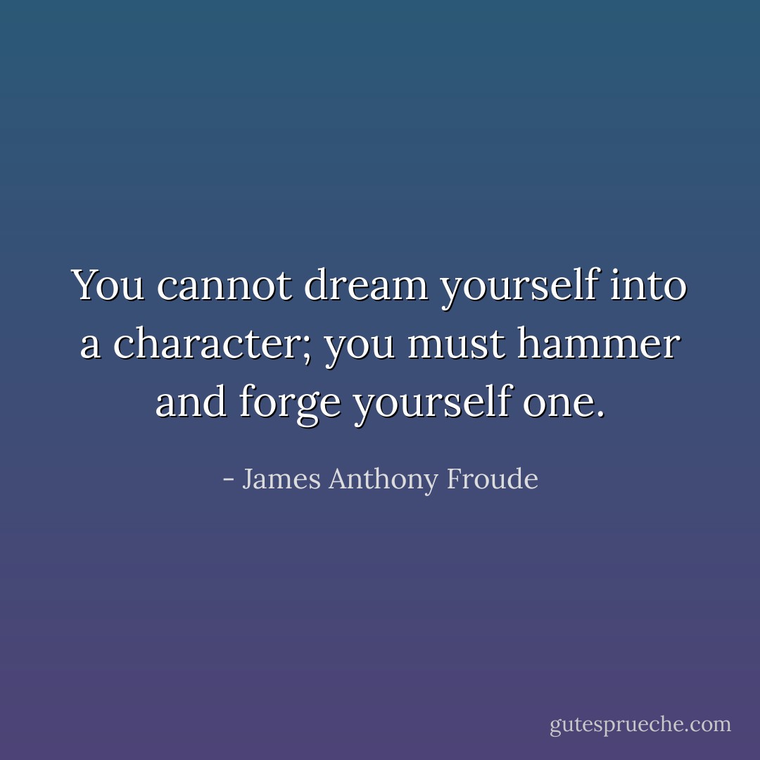 You cannot dream yourself into a character; you must hammer and forge yourself one. - James Anthony Froude
