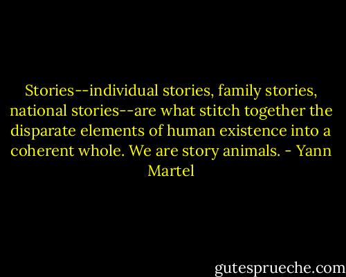 Stories--individual stories, family stories, national stories--are what stitch together the disparate elements of human existence into a coherent whole. We are story animals. - Yann Martel