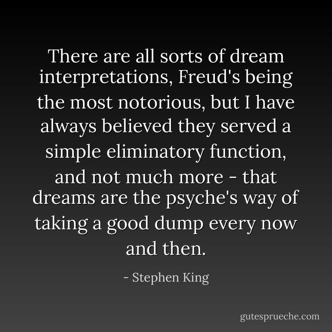 There are all sorts of dream interpretations, Freud's being the most notorious, but I have always believed they served a simple eliminatory function, and not much more - that dreams are the psyche's way of taking a good dump every now and then. - Stephen King