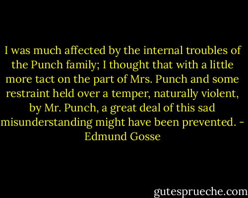 I was much affected by the internal troubles of the Punch family; I thought that with a little more tact on the part of Mrs. Punch and some restraint held over a temper, naturally violent, by Mr. Punch, a great deal of this sad misunderstanding might have been prevented. - Edmund Gosse
