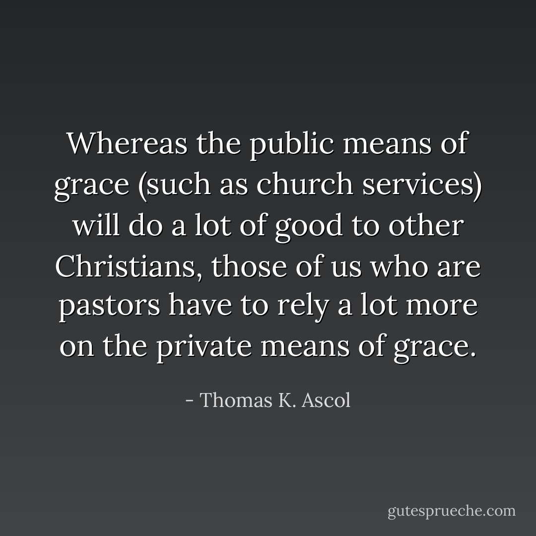 Whereas the public means of grace (such as church services) will do a lot of good to other Christians, those of us who are pastors have to rely a lot more on the private means of grace. - Thomas K. Ascol