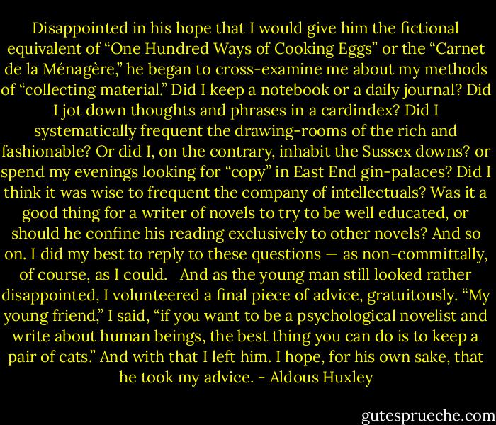 Disappointed in his hope that I would give him the fictional equivalent of “One Hundred Ways of Cooking Eggs” or the “Carnet de la Ménagère,” he began to cross-examine me about my methods of “collecting material.” Did I keep a notebook or a daily journal? Did I jot down thoughts and phrases in a cardindex? Did I systematically frequent the drawing-rooms of the rich and fashionable? Or did I, on the contrary, inhabit the Sussex downs? or spend my evenings looking for “copy” in East End gin-palaces? Did I think it was wise to frequent the company of intellectuals? Was it a good thing for a writer of novels to try to be well educated, or should he confine his reading exclusively to other novels? And so on. I did my best to reply to these questions — as non-committally, of course, as I could. <br /><br />And as the young man still looked rather disappointed, I volunteered a final piece of advice, gratuitously. “My young friend,” I said, “if you want to be a psychological novelist and write about human beings, the best thing you can do is to keep a pair of cats.” And with that I left him. I hope, for his own sake, that he took my advice. - Aldous Huxley