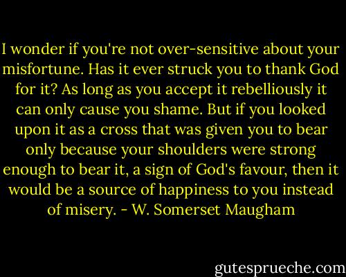 I wonder if you're not over-sensitive about your misfortune. Has it ever struck you to thank God for it? As long as you accept it rebelliously it can only cause you shame. But if you looked upon it as a cross that was given you to bear only because your shoulders were strong enough to bear it, a sign of God's favour, then it would be a source of happiness to you instead of misery. - W. Somerset Maugham