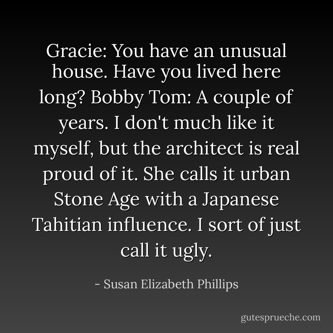 Gracie: You have an unusual house. Have you lived here long?<br />Bobby Tom: A couple of years. I don't much like it myself, but the architect is real proud of it. She calls it urban Stone Age with a Japanese Tahitian influence. I sort of just call it ugly. - Susan Elizabeth Phillips