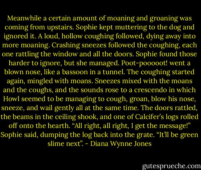 Meanwhile a certain amount of moaning and groaning was coming from upstairs. Sophie kept muttering to the dog and ignored it. A loud, hollow coughing followed, dying away into more moaning. Crashing sneezes followed the coughing, each one rattling the window and all the doors. Sophie found those harder to ignore, but she managed. Poot-pooooot! went a blown nose, like a bassoon in a tunnel. The coughing started again, mingled with moans. Sneezes mixed with the moans and the coughs, and the sounds rose to a crescendo in which Howl seemed to be managing to cough, groan, blow his nose, sneeze, and wail gently all at the same time. The doors rattled, the beams in the ceiling shook, and one of Calcifer’s logs rolled off onto the hearth.<br />“All right, all right, I get the message!” Sophie said, dumping the log back into the grate. “It’ll be green slime next”. - Diana Wynne Jones