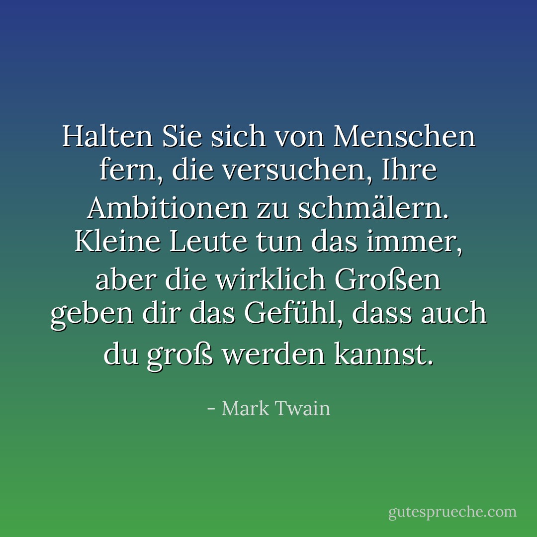 Halten Sie sich von Menschen fern, die versuchen, Ihre Ambitionen zu schmälern. Kleine Leute tun das immer, aber die wirklich Großen geben dir das Gefühl, dass auch du groß werden kannst. - Mark Twain<