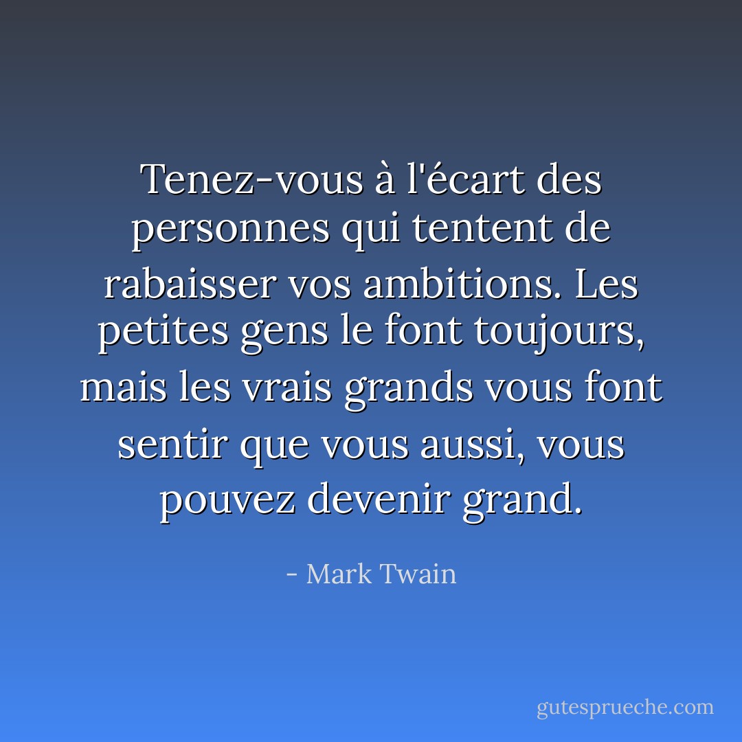 Tenez-vous à l'écart des personnes qui tentent de rabaisser vos ambitions. Les petites gens le font toujours, mais les vrais grands vous font sentir que vous aussi, vous pouvez devenir grand. - Mark Twain