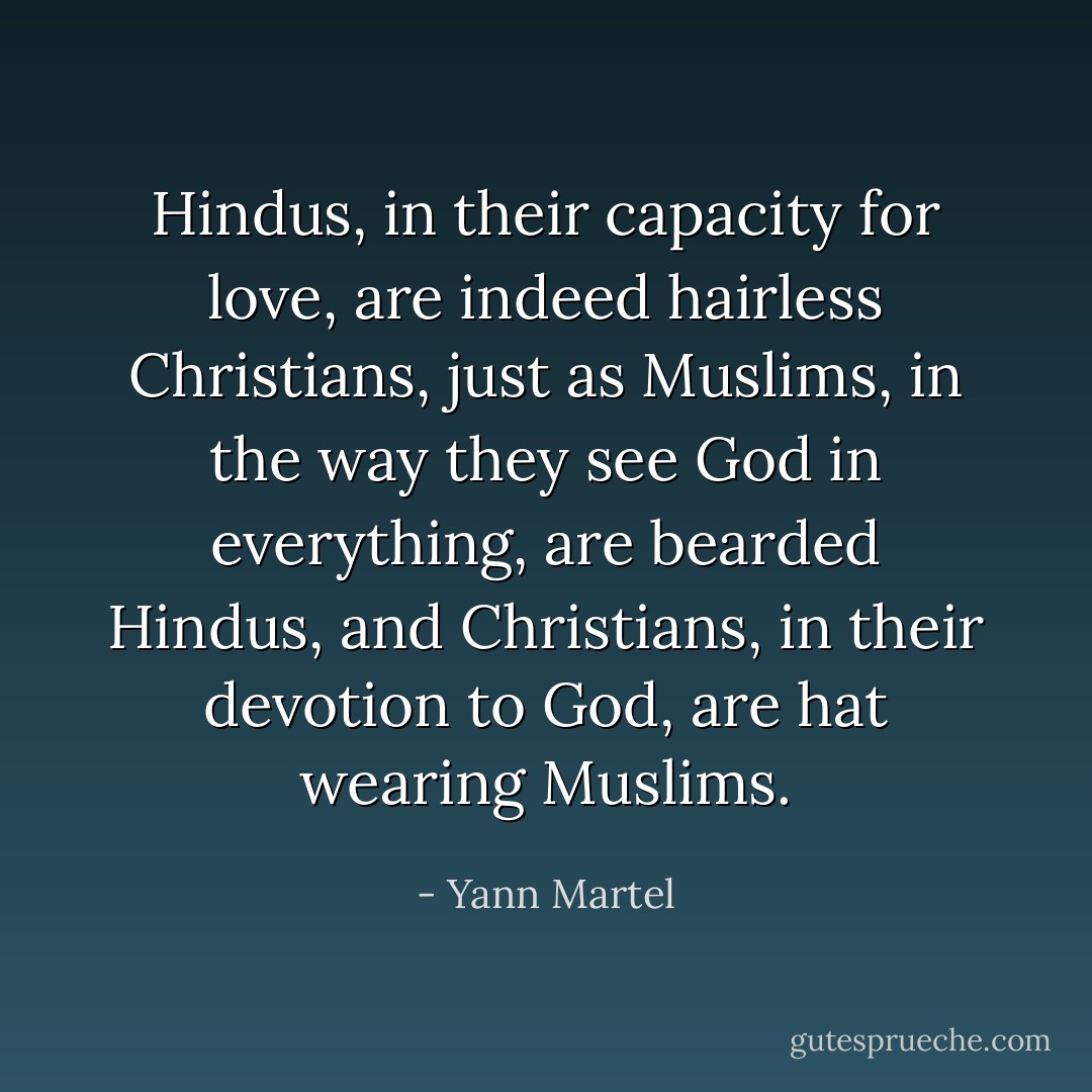 Hindus, in their capacity for love, are indeed hairless Christians, just as Muslims, in the way they see God in everything, are bearded Hindus, and Christians, in their devotion to God, are hat wearing Muslims. - Yann Martel