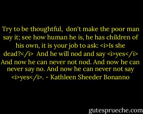 Try to be thoughtful, <br />don't make the poor man say it;<br />see how human he is,<br />he has children of his own,<br />it is your job to ask:<br /><i>Is she dead?</i><br /><br />And he will nod and say <i>yes</i><br />And now he can never not nod.<br />And now he can never say no.<br />And now he can never not say<br /><i>yes</i>. - Kathleen Sheeder Bonanno