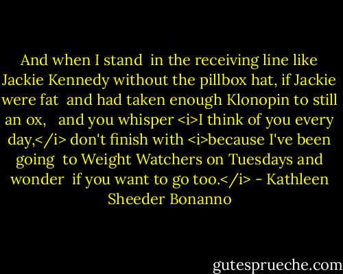 And when I stand <br />in the receiving line<br />like Jackie Kennedy<br />without the pillbox hat,<br />if Jackie were fat <br />and had taken enough Klonopin<br />to still an ox,<br /><br /><br />and you whisper<br /><i>I think of you<br />every day,</i><br />don't finish with<br /><i>because I've been going <br />to Weight Watchers<br />on Tuesdays and wonder <br />if you want to go too.</i> - Kathleen Sheeder Bonanno