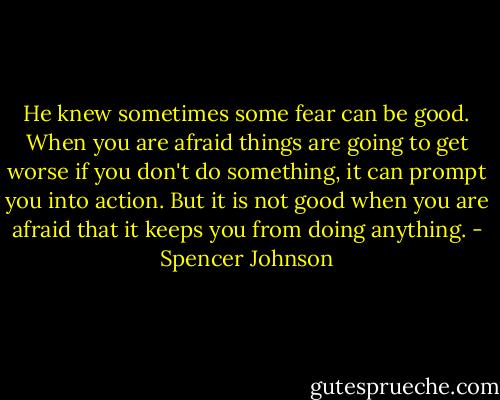 He knew sometimes some fear can be good. When you are afraid things are going to get worse if you don't do something, it can prompt you into action. But it is not good when you are afraid that it keeps you from doing anything. - Spencer Johnson