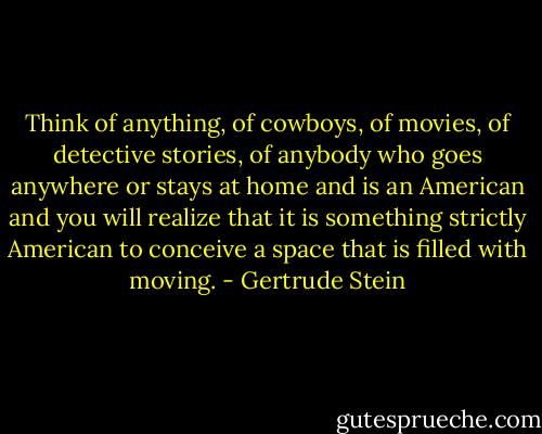 Think of anything, of cowboys, of movies, of detective stories, of anybody who goes anywhere or stays at home and is an American and you will realize that it is something strictly American to conceive a space that is filled with moving. - Gertrude Stein