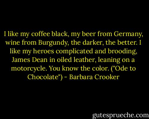 I like my coffee black, my beer from Germany, wine from Burgundy, the darker, the better. I like my heroes complicated and brooding, James Dean in oiled leather, leaning on a motorcycle. You know the color. ("Ode to Chocolate") - Barbara Crooker