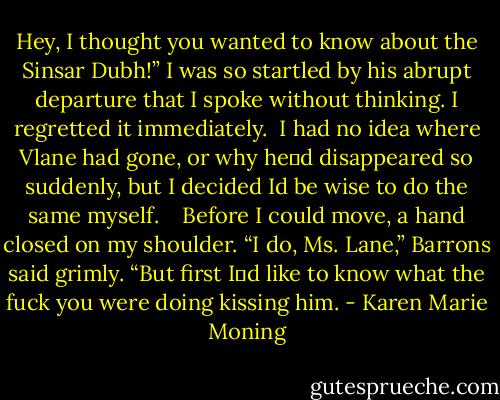 Hey, I thought you wanted to know about the Sinsar Dubh!” I was so startled by his abrupt departure that I spoke without thinking. I regretted it immediately.<br /><br />I had no idea where Vlane had gone, or why he‟d disappeared so suddenly, but I decided Id be wise to do the same myself. <br /><br /><br />Before I could move, a hand closed on my shoulder. “I do, Ms. Lane,” Barrons said grimly. “But first I‟d like to know what the fuck you were doing kissing him. - Karen Marie Moning