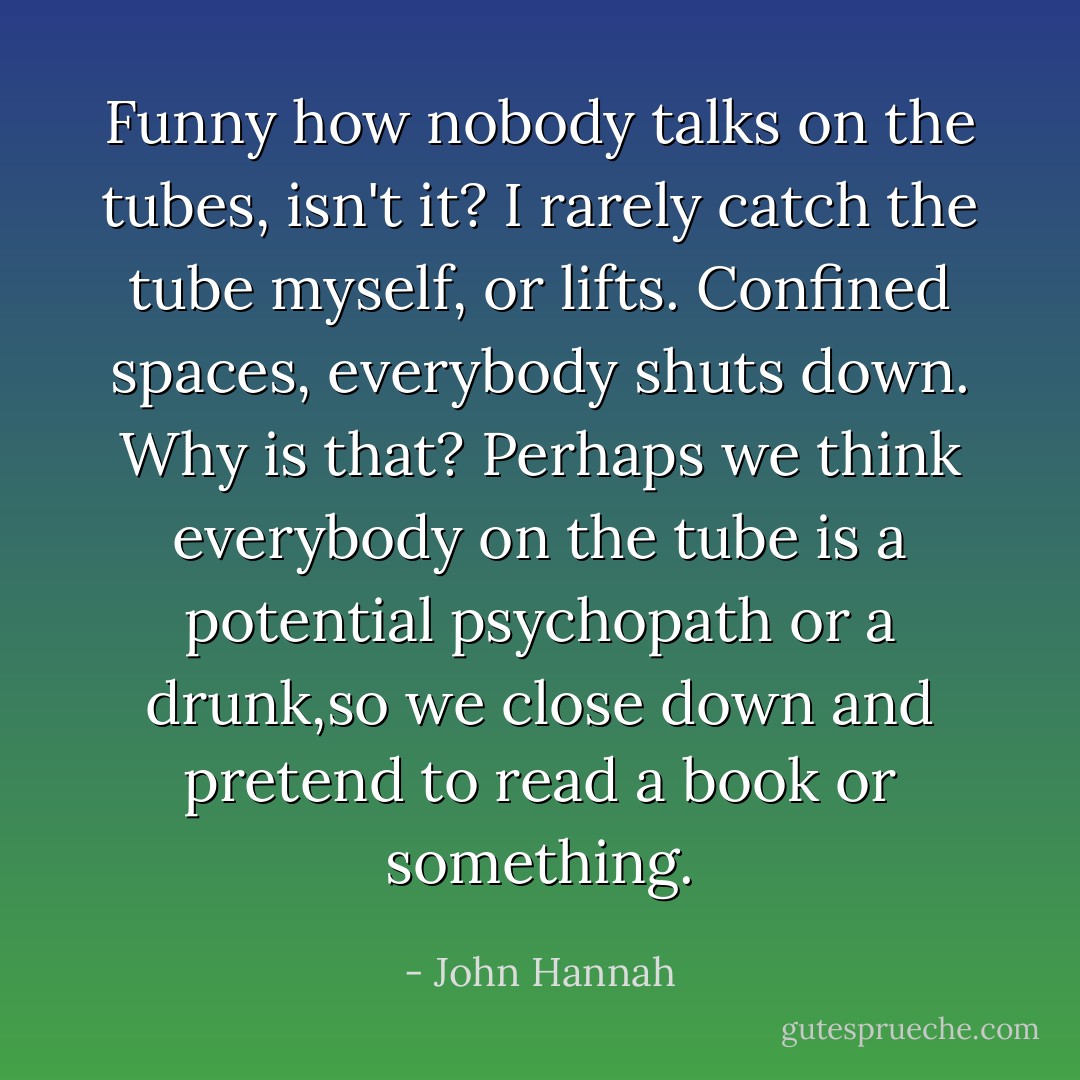 Funny how nobody talks on the tubes, isn't it? I rarely catch the tube myself, or lifts. Confined spaces, everybody shuts down. Why is that? Perhaps we think everybody on the tube is a potential psychopath or a drunk,so we close down and pretend to read a book or something. - John Hannah