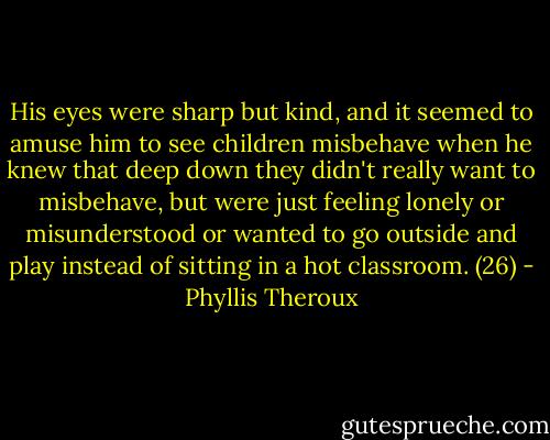 His eyes were sharp but kind, and it seemed to amuse him to see children misbehave when he knew that deep down they didn't really want to misbehave, but were just feeling lonely or misunderstood or wanted to go outside and play instead of sitting in a hot classroom. (26) - Phyllis Theroux