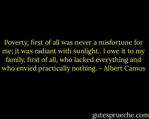 Poverty, first of all was never a misfortune for me; it was radiant with sunlight.. I owe it to my family, first of all, who lacked everything and who envied practically nothing. - Albert Camus