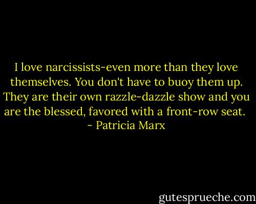 I love narcissists-even more than they love themselves. You don't have to buoy them up. They are their own razzle-dazzle show and you are the blessed, favored with a front-row seat.  - Patricia Marx