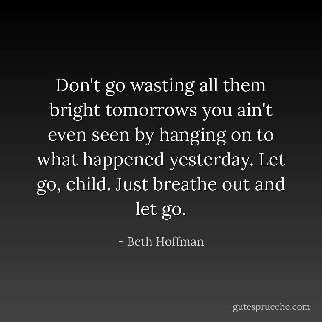 Don't go wasting all them bright tomorrows you ain't even seen by hanging on to what happened yesterday. Let go, child. Just breathe out and let go. - Beth Hoffman