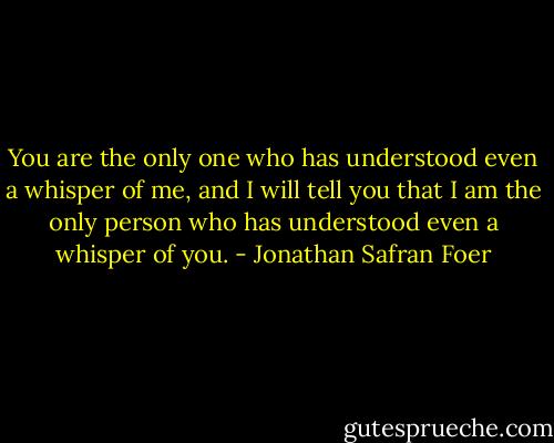 You are the only one who has understood even a whisper of me, and I will tell you that I am the only person who has understood even a whisper of you. - Jonathan Safran Foer