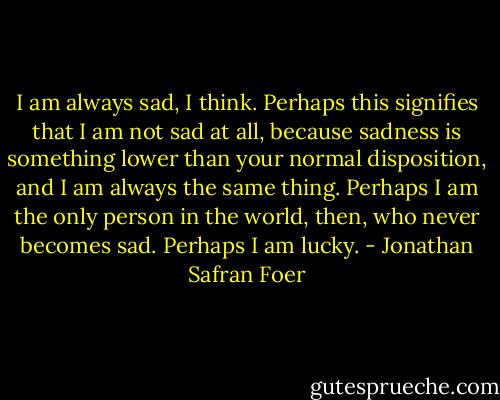 I am always sad, I think. Perhaps this signifies that I am not sad at all, because sadness is something lower than your normal disposition, and I am always the same thing. Perhaps I am the only person in the world, then, who never becomes sad. Perhaps I am lucky. - Jonathan Safran Foer