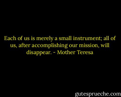 Each of us is merely a small instrument; all of us, after accomplishing our mission, will disappear. - Mother Teresa