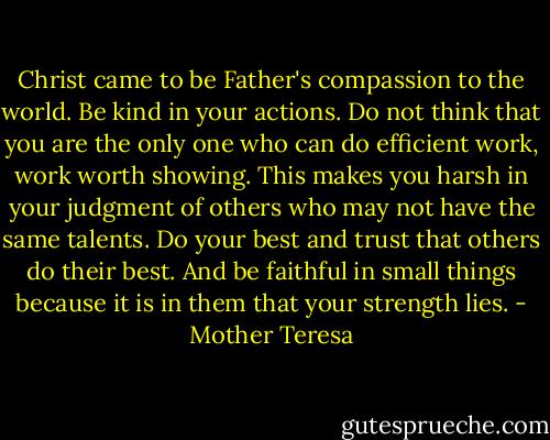 Christ came to be Father's compassion to the world. Be kind in your actions. Do not think that you are the only one who can do efficient work, work worth showing. This makes you harsh in your judgment of others who may not have the same talents. Do your best and trust that others do their best. And be faithful in small things because it is in them that your strength lies. - Mother Teresa