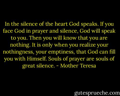 In the silence of the heart God speaks. If you face God in prayer and silence, God will speak to you. Then you will know that you are nothing. It is only when you realize your nothingness, your emptiness, that God can fill you with Himself. Souls of prayer are souls of great silence. - Mother Teresa