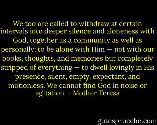 We too are called to withdraw at certain intervals into deeper silence and aloneness with God, together as a community as well as personally; to be alone with Him — not with our books, thoughts, and memories but completely stripped of everything — to dwell lovingly in His presence, silent, empty, expectant, and motionless. We cannot find God in noise or agitation. - Mother Teresa