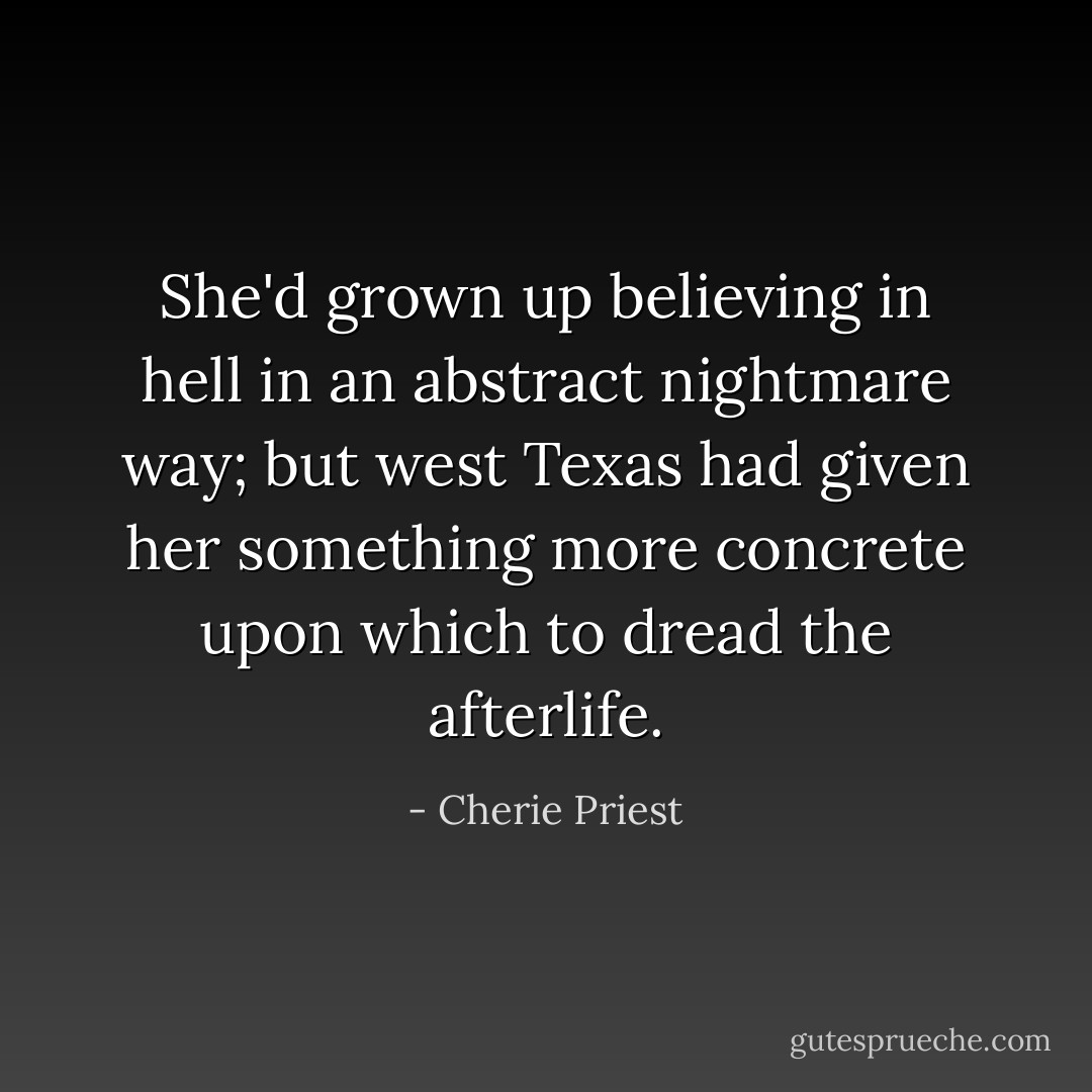 She'd grown up believing in hell in an abstract nightmare way; but west Texas had given her something more concrete upon which to dread the afterlife. - Cherie Priest