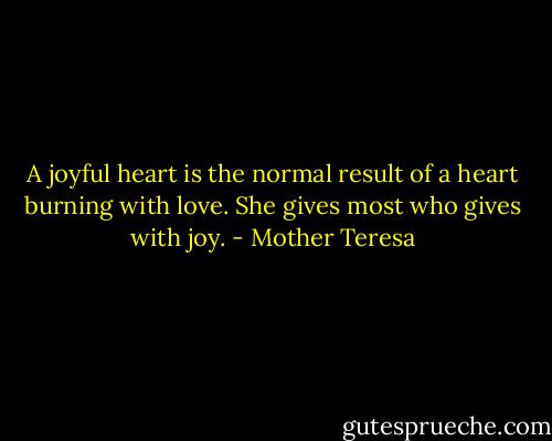 A joyful heart is the normal result of a heart burning with love. She gives most who gives with joy. - Mother Teresa