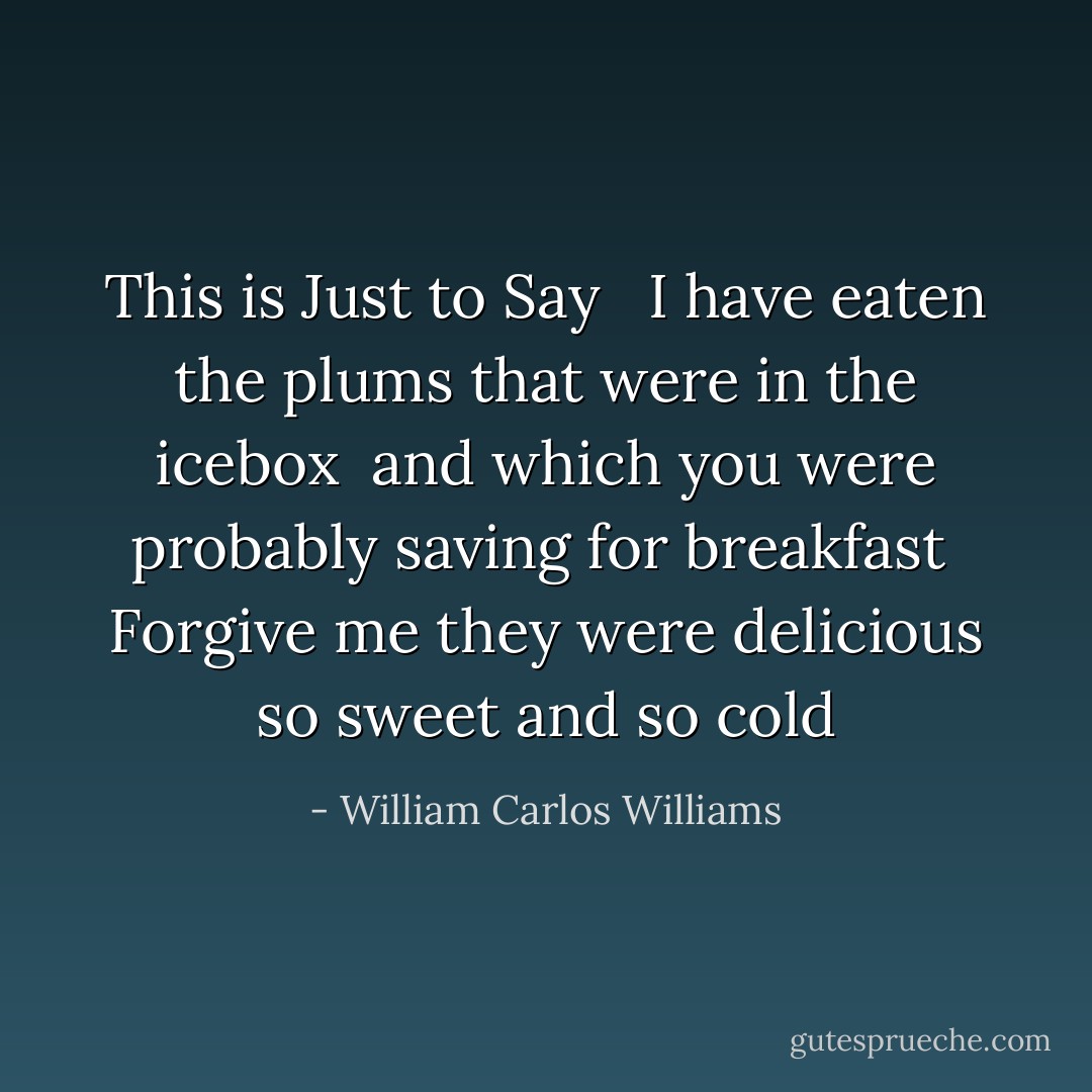<b>This is Just to Say </b><br /><br />I have eaten<br />the plums<br />that were in<br />the icebox<br /><br />and which<br />you were probably<br />saving<br />for breakfast<br /><br />Forgive me<br />they were delicious<br />so sweet<br />and so cold - William Carlos Williams