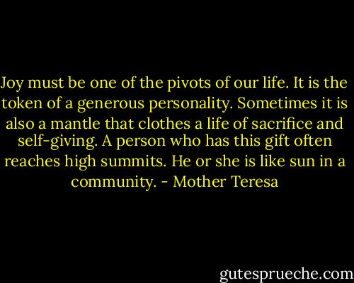 Joy must be one of the pivots of our life. It is the token of a generous personality. Sometimes it is also a mantle that clothes a life of sacrifice and self-giving. A person who has this gift often reaches high summits. He or she is like sun in a community. - Mother Teresa