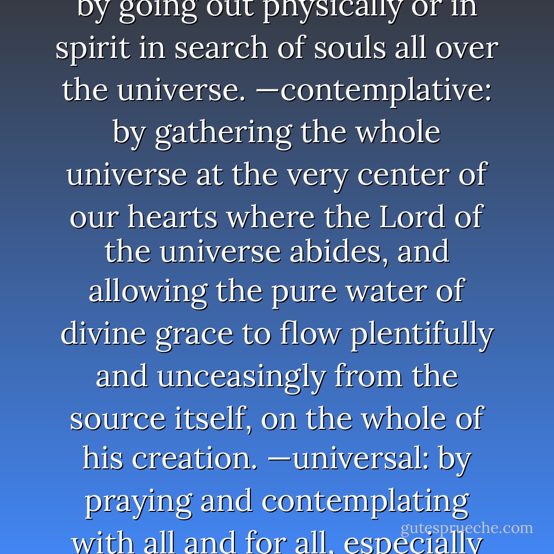 Our life of contemplation shall retain the following characteristics:<br />—missionary: by going out physically or in spirit in search of souls all over the universe.<br />—contemplative: by gathering the whole universe at the very center of our hearts where the Lord of the universe abides, and allowing the pure water of divine grace to flow plentifully and unceasingly from the source itself, on the whole of his creation.<br />—universal: by praying and contemplating with all and for all, especially with and for the spiritually poorest of the poor. - Mother Teresa