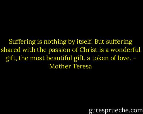 Suffering is nothing by itself. But suffering shared with the passion of Christ is a wonderful gift, the most beautiful gift, a token of love. - Mother Teresa