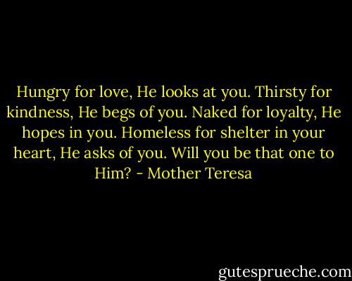 Hungry for love, He looks at you. Thirsty for kindness, He begs of you. Naked for loyalty, He hopes in you. Homeless for shelter in your heart, He asks of you. Will you be that one to Him? - Mother Teresa