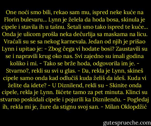 One noći smo bili, rekao sam mu, ispred neke kuće na Florin bulevaru... Lynn je želela da hoda bosa, skinula je cipele i stavila ih u tašnu. Šetali smo tako ispred te kuće... Onda je ulicom prošla neka dečurlija sa maskama na licu. Vraćali su se sa nekog karnevala. Jedan od njih je prišao Lynn i upitao je:<br />- Zbog čega vi hodate bosi?<br />Zaustavili su se i napravili krug oko nas. Svi zajedno su imali godina koliko i mi.<br />- Tako se brže hoda, odgovorila im je.<br />- Stvarno?, rekli su svi u glas.<br />- Da, rekla je Lynn, skineš cipele samo onda kad odlučiš kuda želiš da ideš. Kuda vi želite da idete?<br />- U Diznilend, rekli su<br />- Skinite onda cipele, rekla je Lynn. Bićete tamo za pet minuta.<br />Klinci su stvarno poskidali cipele i pojurili ka Diznilendu.<br />- Pogledaj ih, rekla mi je, žure da stignu svoj san. - Milan Oklopdžić