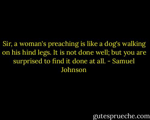 Sir, a woman's preaching is like a dog's walking on his hind legs. It is not done well; but you are surprised to find it done at all. - Samuel Johnson
