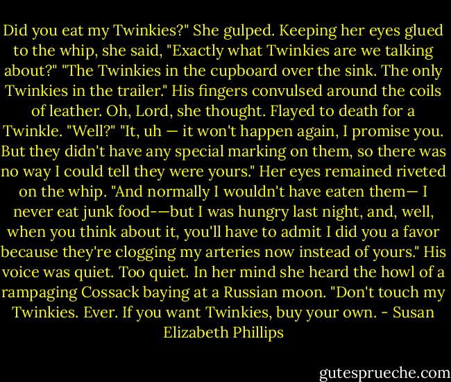 Did you eat my Twinkies?"<br />She gulped. Keeping her eyes glued to the whip, she said, "Exactly what Twinkies are we talking about?"<br />"The Twinkies in the cupboard over the sink. The only Twinkies in the trailer." His fingers convulsed around the coils of leather.<br />Oh, Lord, she thought. Flayed to death for a Twinkle.<br />"Well?"<br />"It, uh — it won't happen again, I promise you. But they didn't have any special marking on them, so there was no way I could tell they were yours." Her eyes remained riveted on the whip. "And normally I wouldn't have eaten them— I never eat junk food-—but I was hungry last night, and, well, when you think about it, you'll have to admit I did you a favor because they're clogging my arteries now instead of yours."<br />His voice was quiet. Too quiet. In her mind she heard the howl of a rampaging Cossack baying at a Russian moon. "Don't touch my Twinkies. Ever. If you want Twinkies, buy your own. - Susan Elizabeth Phillips