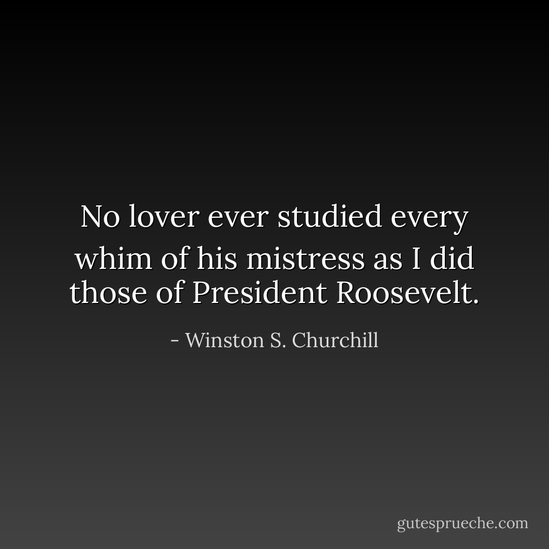 No lover ever studied every whim of his mistress as I did those of President Roosevelt. - Winston S. Churchill