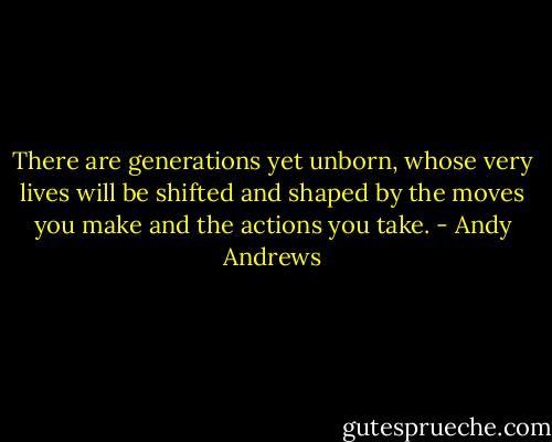 There are generations yet unborn,<br />whose very lives will be shifted and shaped by the moves you make and the actions you take. - Andy Andrews